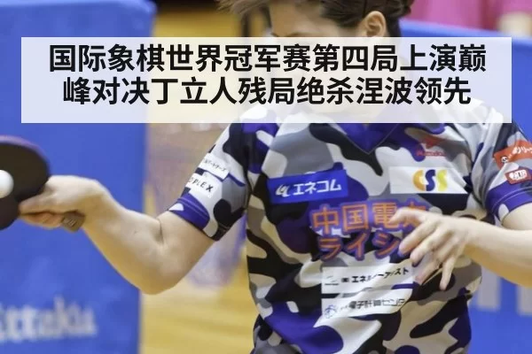 国际象棋世界冠军赛第四局上演巅峰对决丁立人残局绝杀涅波领先