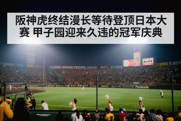 阪神虎终结漫长等待登顶日本大赛 甲子园迎来久违的冠军庆典